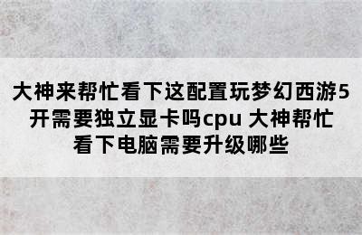 大神来帮忙看下这配置玩梦幻西游5开需要独立显卡吗cpu 大神帮忙看下电脑需要升级哪些